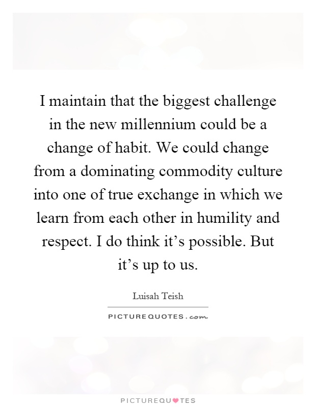 I maintain that the biggest challenge in the new millennium could be a change of habit. We could change from a dominating commodity culture into one of true exchange in which we learn from each other in humility and respect. I do think it's possible. But it's up to us Picture Quote #1