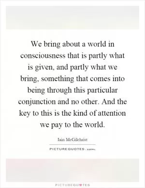 We bring about a world in consciousness that is partly what is given, and partly what we bring, something that comes into being through this particular conjunction and no other. And the key to this is the kind of attention we pay to the world Picture Quote #1
