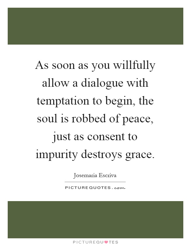 As soon as you willfully allow a dialogue with temptation to begin, the soul is robbed of peace, just as consent to impurity destroys grace Picture Quote #1