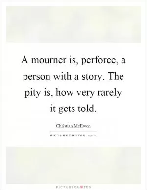 A mourner is, perforce, a person with a story. The pity is, how very rarely it gets told Picture Quote #1