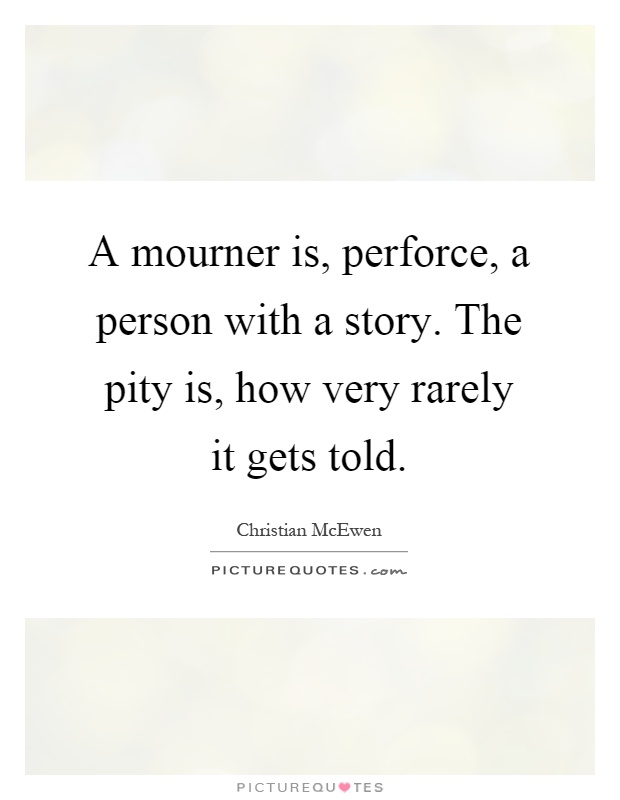 A mourner is, perforce, a person with a story. The pity is, how very rarely it gets told Picture Quote #1