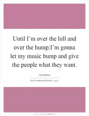 Until I’m over the hill and over the hump;I’m gonna let my music bump and give the people what they want Picture Quote #1