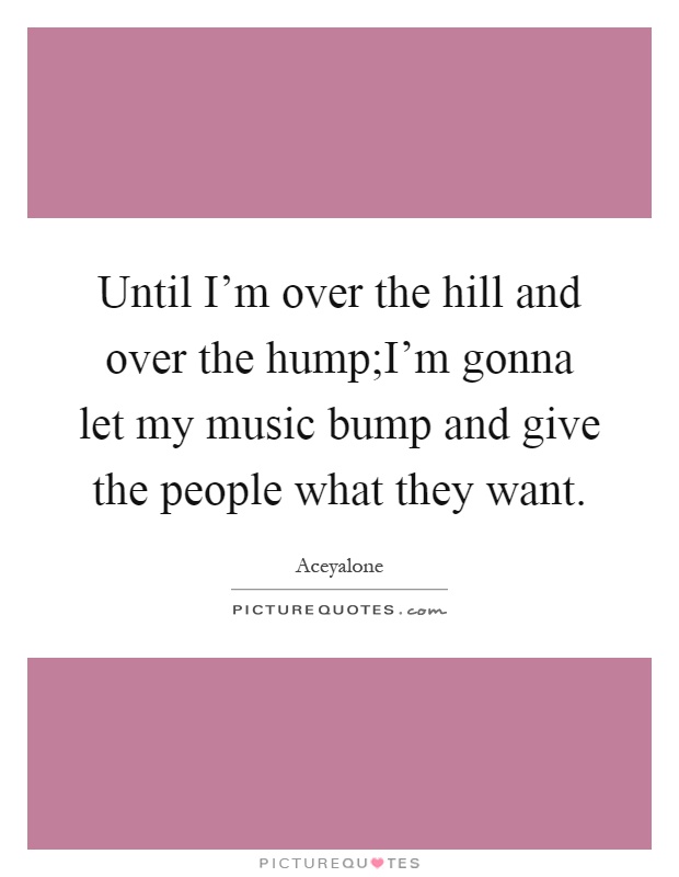 Until I'm over the hill and over the hump;I'm gonna let my music bump and give the people what they want Picture Quote #1