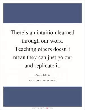 There’s an intuition learned through our work. Teaching others doesn’t mean they can just go out and replicate it Picture Quote #1