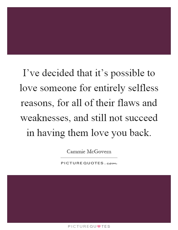 I've decided that it's possible to love someone for entirely selfless reasons, for all of their flaws and weaknesses, and still not succeed in having them love you back Picture Quote #1