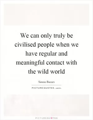 We can only truly be civilised people when we have regular and meaningful contact with the wild world Picture Quote #1