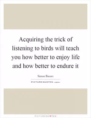 Acquiring the trick of listening to birds will teach you how better to enjoy life and how better to endure it Picture Quote #1