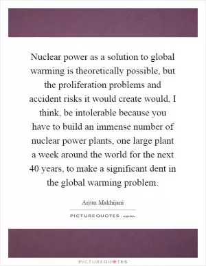 Nuclear power as a solution to global warming is theoretically possible, but the proliferation problems and accident risks it would create would, I think, be intolerable because you have to build an immense number of nuclear power plants, one large plant a week around the world for the next 40 years, to make a significant dent in the global warming problem Picture Quote #1