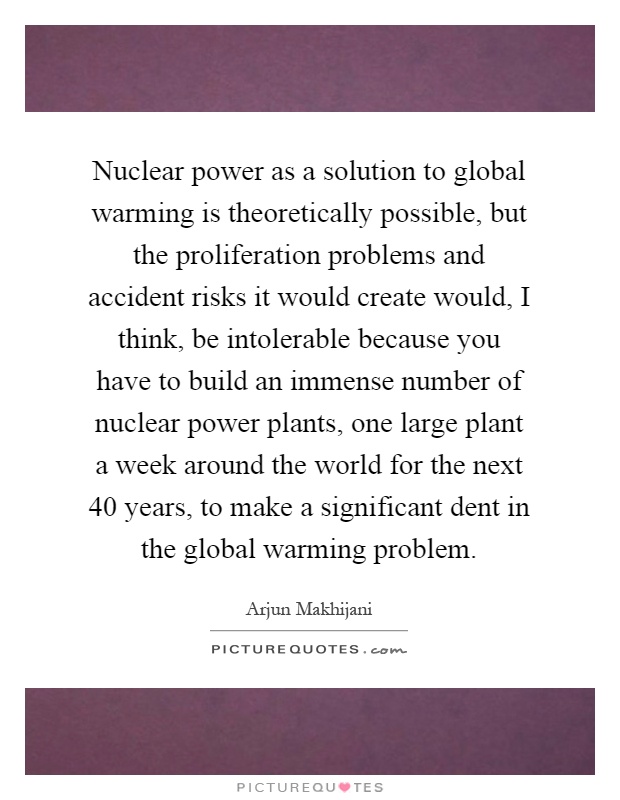 Nuclear power as a solution to global warming is theoretically possible, but the proliferation problems and accident risks it would create would, I think, be intolerable because you have to build an immense number of nuclear power plants, one large plant a week around the world for the next 40 years, to make a significant dent in the global warming problem Picture Quote #1