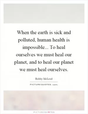 When the earth is sick and polluted, human health is impossible... To heal ourselves we must heal our planet, and to heal our planet we must heal ourselves Picture Quote #1