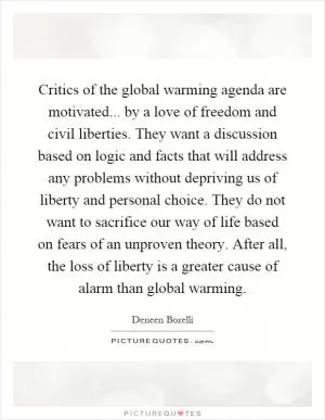 Critics of the global warming agenda are motivated... by a love of freedom and civil liberties. They want a discussion based on logic and facts that will address any problems without depriving us of liberty and personal choice. They do not want to sacrifice our way of life based on fears of an unproven theory. After all, the loss of liberty is a greater cause of alarm than global warming Picture Quote #1