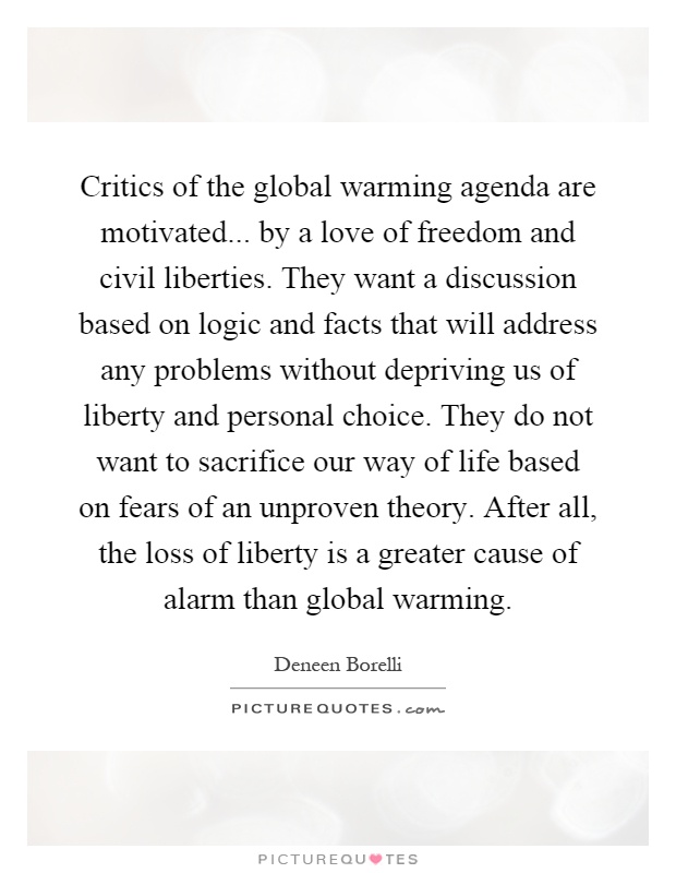Critics of the global warming agenda are motivated... by a love of freedom and civil liberties. They want a discussion based on logic and facts that will address any problems without depriving us of liberty and personal choice. They do not want to sacrifice our way of life based on fears of an unproven theory. After all, the loss of liberty is a greater cause of alarm than global warming Picture Quote #1