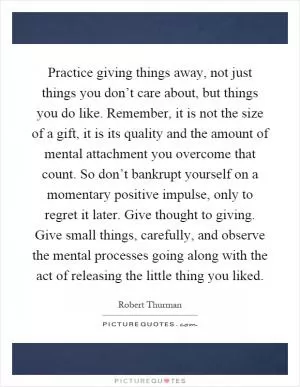 Practice giving things away, not just things you don’t care about, but things you do like. Remember, it is not the size of a gift, it is its quality and the amount of mental attachment you overcome that count. So don’t bankrupt yourself on a momentary positive impulse, only to regret it later. Give thought to giving. Give small things, carefully, and observe the mental processes going along with the act of releasing the little thing you liked Picture Quote #1