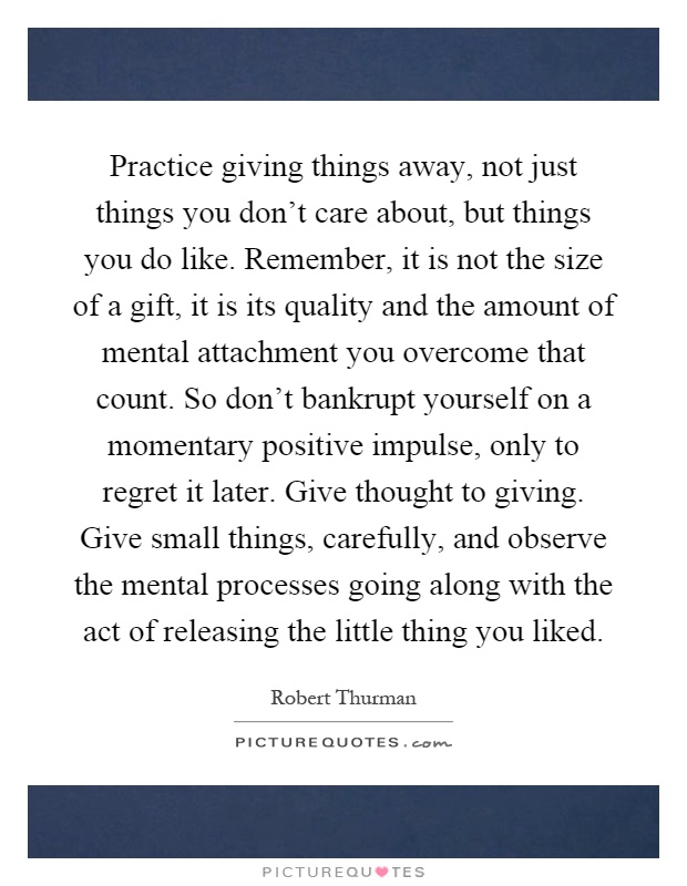 Practice giving things away, not just things you don't care about, but things you do like. Remember, it is not the size of a gift, it is its quality and the amount of mental attachment you overcome that count. So don't bankrupt yourself on a momentary positive impulse, only to regret it later. Give thought to giving. Give small things, carefully, and observe the mental processes going along with the act of releasing the little thing you liked Picture Quote #1