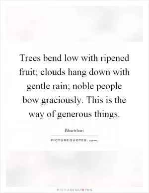Trees bend low with ripened fruit; clouds hang down with gentle rain; noble people bow graciously. This is the way of generous things Picture Quote #1