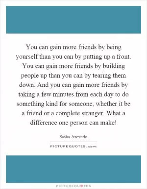 You can gain more friends by being yourself than you can by putting up a front. You can gain more friends by building people up than you can by tearing them down. And you can gain more friends by taking a few minutes from each day to do something kind for someone, whether it be a friend or a complete stranger. What a difference one person can make! Picture Quote #1