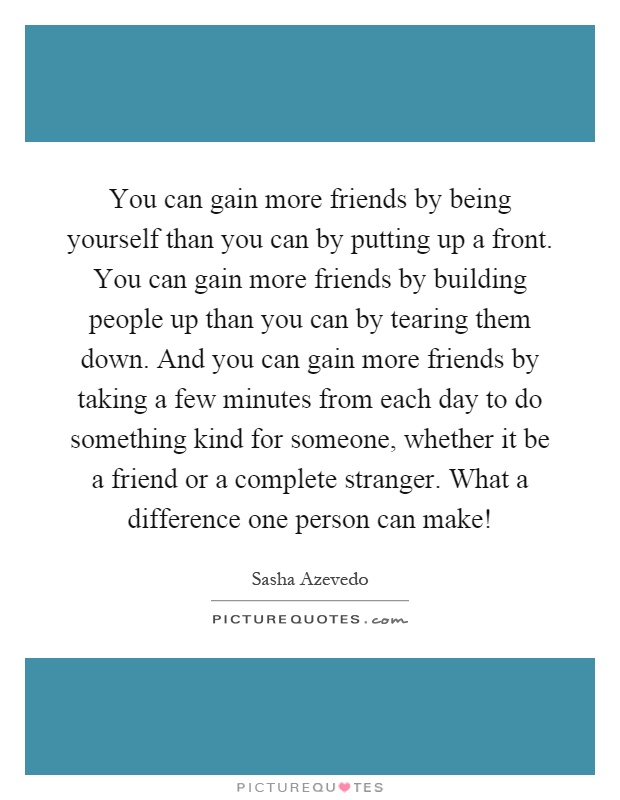 You can gain more friends by being yourself than you can by putting up a front. You can gain more friends by building people up than you can by tearing them down. And you can gain more friends by taking a few minutes from each day to do something kind for someone, whether it be a friend or a complete stranger. What a difference one person can make! Picture Quote #1