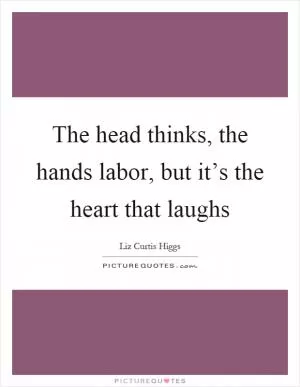 The head thinks, the hands labor, but it’s the heart that laughs Picture Quote #1