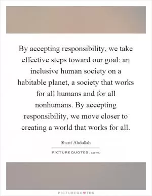 By accepting responsibility, we take effective steps toward our goal: an inclusive human society on a habitable planet, a society that works for all humans and for all nonhumans. By accepting responsibility, we move closer to creating a world that works for all Picture Quote #1