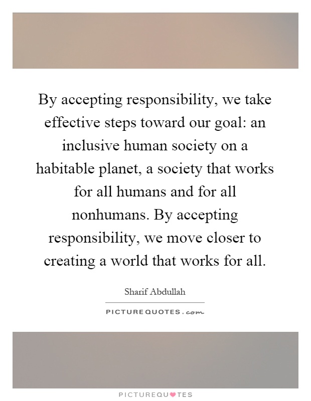 By accepting responsibility, we take effective steps toward our goal: an inclusive human society on a habitable planet, a society that works for all humans and for all nonhumans. By accepting responsibility, we move closer to creating a world that works for all Picture Quote #1