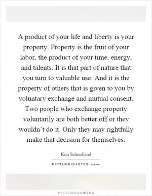A product of your life and liberty is your property. Property is the fruit of your labor, the product of your time, energy, and talents. It is that part of nature that you turn to valuable use. And it is the property of others that is given to you by voluntary exchange and mutual consent. Two people who exchange property voluntarily are both better off or they wouldn’t do it. Only they may rightfully make that decision for themselves Picture Quote #1