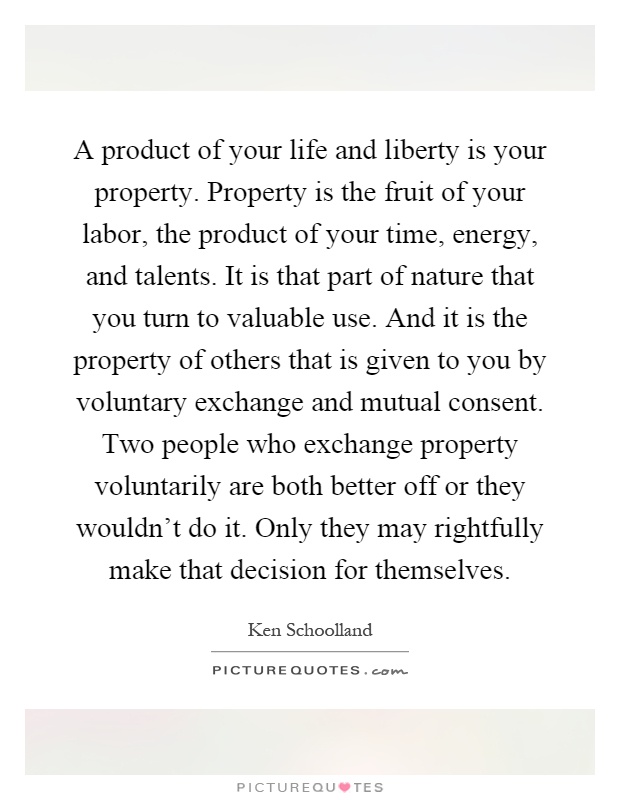 A product of your life and liberty is your property. Property is the fruit of your labor, the product of your time, energy, and talents. It is that part of nature that you turn to valuable use. And it is the property of others that is given to you by voluntary exchange and mutual consent. Two people who exchange property voluntarily are both better off or they wouldn't do it. Only they may rightfully make that decision for themselves Picture Quote #1
