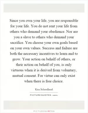 Since you own your life, you are responsible for your life. You do not rent your life from others who demand your obedience. Nor are you a slave to others who demand your sacrifice. You choose your own goals based on your own values. Success and failure are both the necessary incentives to learn and to grow. Your action on behalf of others, or their action on behalf of you, is only virtuous when it is derived from voluntary, mutual consent. For virtue can only exist when there is free choice Picture Quote #1
