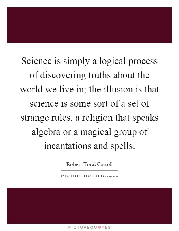 Science is simply a logical process of discovering truths about the world we live in; the illusion is that science is some sort of a set of strange rules, a religion that speaks algebra or a magical group of incantations and spells Picture Quote #1