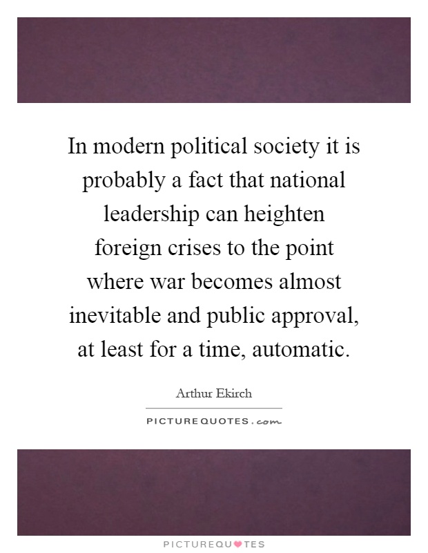 In modern political society it is probably a fact that national leadership can heighten foreign crises to the point where war becomes almost inevitable and public approval, at least for a time, automatic Picture Quote #1