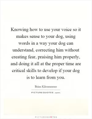 Knowing how to use your voice so it makes sense to your dog, using words in a way your dog can understand, correcting him without creating fear, praising him properly, and doing it all at the proper time are critical skills to develop if your dog is to learn from you Picture Quote #1