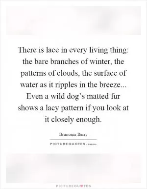 There is lace in every living thing: the bare branches of winter, the patterns of clouds, the surface of water as it ripples in the breeze... Even a wild dog’s matted fur shows a lacy pattern if you look at it closely enough Picture Quote #1