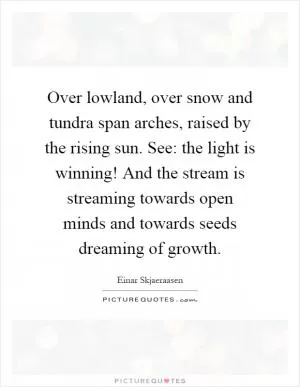 Over lowland, over snow and tundra span arches, raised by the rising sun. See: the light is winning! And the stream is streaming towards open minds and towards seeds dreaming of growth Picture Quote #1