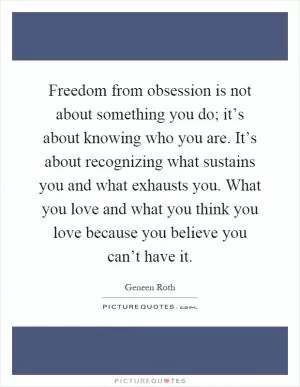 Freedom from obsession is not about something you do; it’s about knowing who you are. It’s about recognizing what sustains you and what exhausts you. What you love and what you think you love because you believe you can’t have it Picture Quote #1