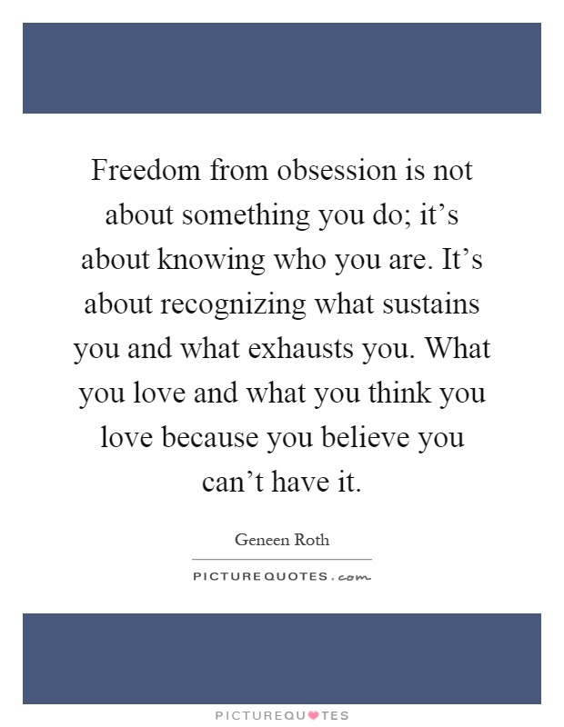 Freedom from obsession is not about something you do; it's about knowing who you are. It's about recognizing what sustains you and what exhausts you. What you love and what you think you love because you believe you can't have it Picture Quote #1