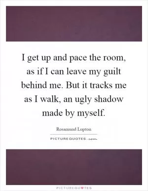 I get up and pace the room, as if I can leave my guilt behind me. But it tracks me as I walk, an ugly shadow made by myself Picture Quote #1