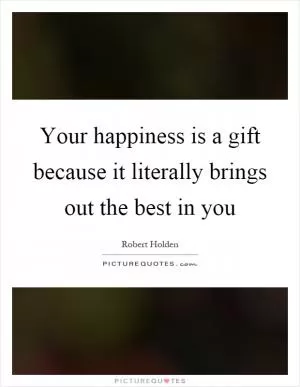Your happiness is a gift because it literally brings out the best in you Picture Quote #1