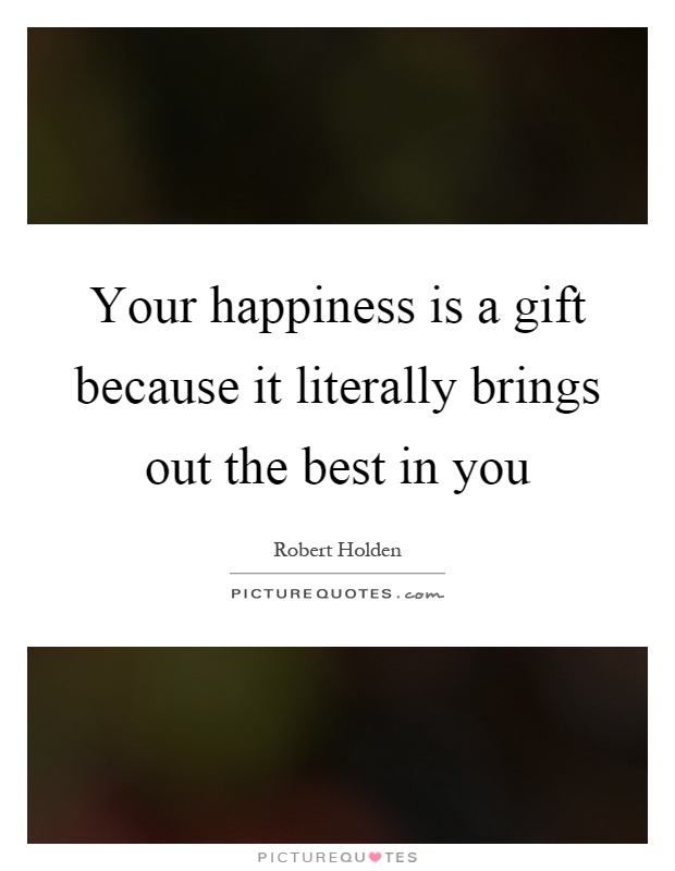 Your happiness is a gift because it literally brings out the best in you Picture Quote #1