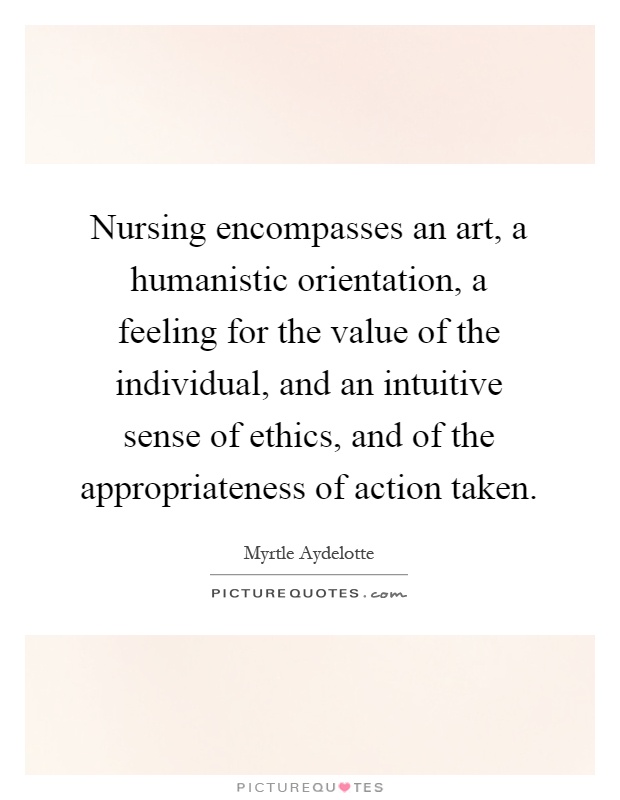 Nursing encompasses an art, a humanistic orientation, a feeling for the value of the individual, and an intuitive sense of ethics, and of the appropriateness of action taken Picture Quote #1
