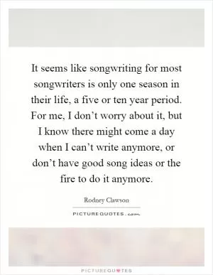 It seems like songwriting for most songwriters is only one season in their life, a five or ten year period. For me, I don’t worry about it, but I know there might come a day when I can’t write anymore, or don’t have good song ideas or the fire to do it anymore Picture Quote #1