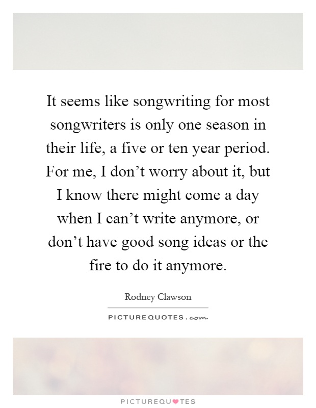 It seems like songwriting for most songwriters is only one season in their life, a five or ten year period. For me, I don't worry about it, but I know there might come a day when I can't write anymore, or don't have good song ideas or the fire to do it anymore Picture Quote #1