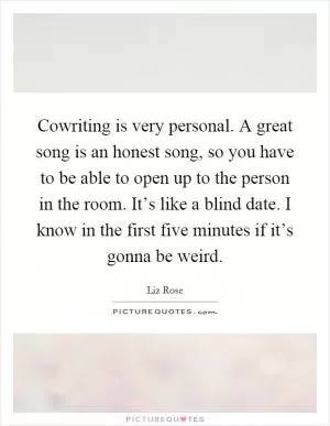Cowriting is very personal. A great song is an honest song, so you have to be able to open up to the person in the room. It’s like a blind date. I know in the first five minutes if it’s gonna be weird Picture Quote #1