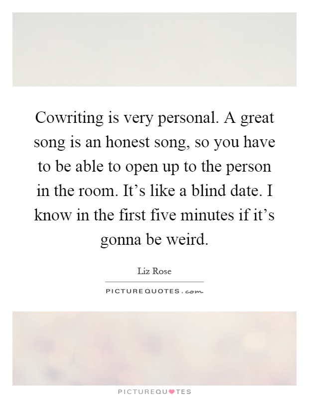 Cowriting is very personal. A great song is an honest song, so you have to be able to open up to the person in the room. It's like a blind date. I know in the first five minutes if it's gonna be weird Picture Quote #1