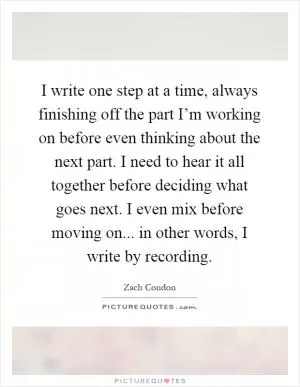 I write one step at a time, always finishing off the part I’m working on before even thinking about the next part. I need to hear it all together before deciding what goes next. I even mix before moving on... in other words, I write by recording Picture Quote #1