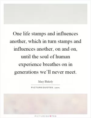 One life stamps and influences another, which in turn stamps and influences another, on and on, until the soul of human experience breathes on in generations we’ll never meet Picture Quote #1