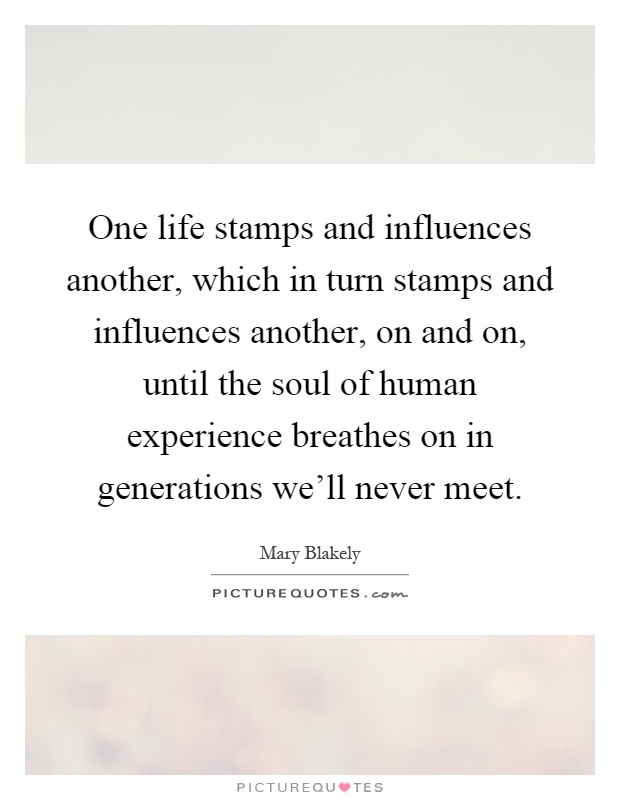 One life stamps and influences another, which in turn stamps and influences another, on and on, until the soul of human experience breathes on in generations we'll never meet Picture Quote #1