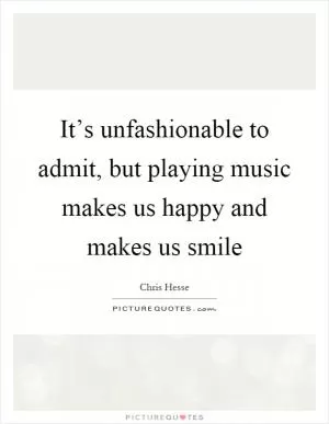 It’s unfashionable to admit, but playing music makes us happy and makes us smile Picture Quote #1