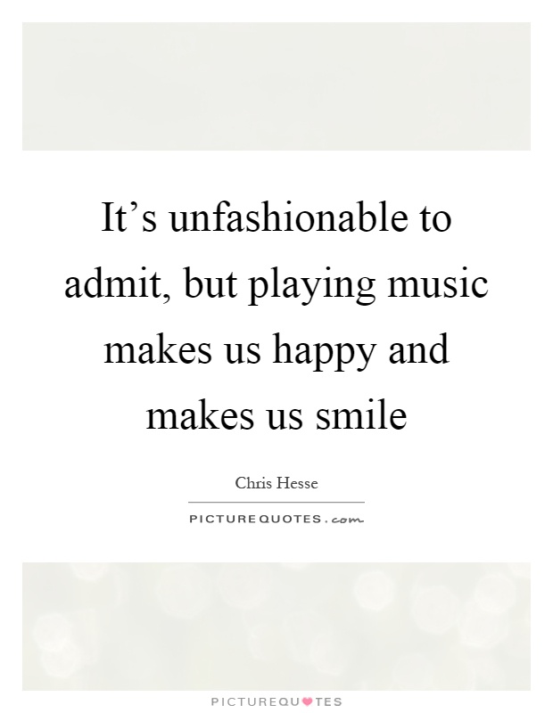 It's unfashionable to admit, but playing music makes us happy and makes us smile Picture Quote #1