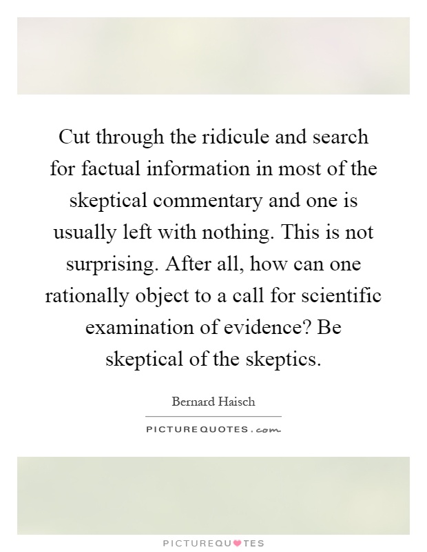 Cut through the ridicule and search for factual information in most of the skeptical commentary and one is usually left with nothing. This is not surprising. After all, how can one rationally object to a call for scientific examination of evidence? Be skeptical of the skeptics Picture Quote #1