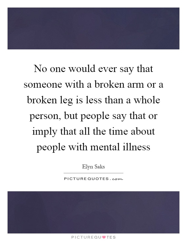 No one would ever say that someone with a broken arm or a broken leg is less than a whole person, but people say that or imply that all the time about people with mental illness Picture Quote #1
