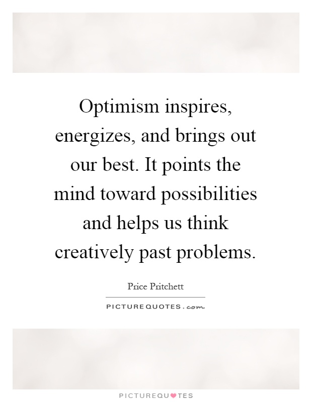 Optimism inspires, energizes, and brings out our best. It points the mind toward possibilities and helps us think creatively past problems Picture Quote #1
